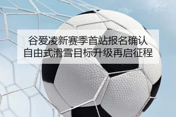 谷爱凌新赛季首站报名确认 自由式滑雪目标升级再启征程