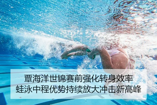 覃海洋世锦赛前强化转身效率 蛙泳中程优势持续放大冲击新高峰